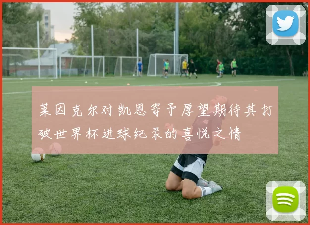 莱因克尔对凯恩寄予厚望期待其打破世界杯进球纪录的喜悦之情