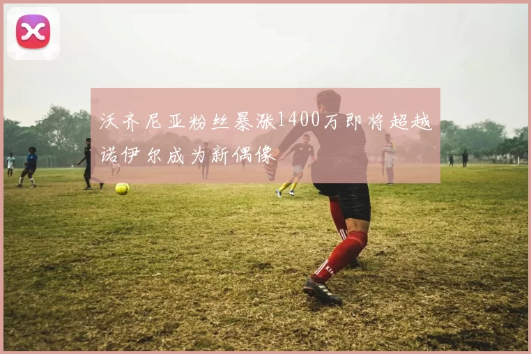 沃齐尼亚粉丝暴涨1400万即将超越诺伊尔成为新偶像