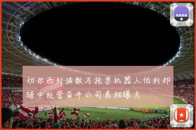 切尔西封堵数万抢票机器人伯利却暗中经营黄牛公司真相曝光