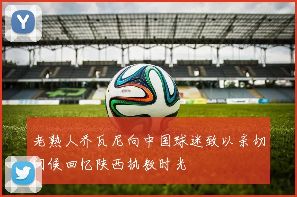 老熟人乔瓦尼向中国球迷致以亲切问候回忆陕西执教时光