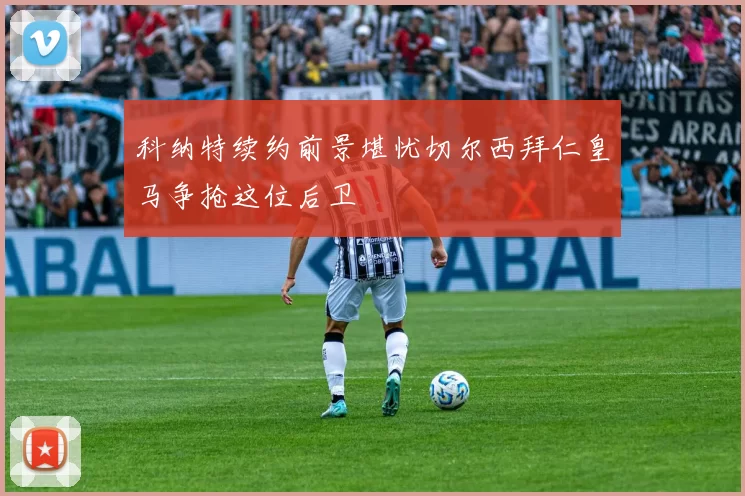 科纳特续约前景堪忧切尔西拜仁皇马争抢这位后卫