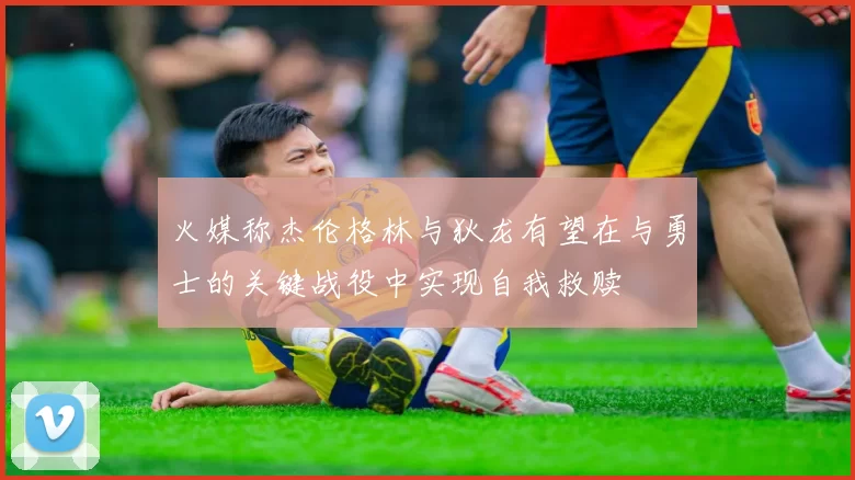 火媒称杰伦格林与狄龙有望在与勇士的关键战役中实现自我救赎