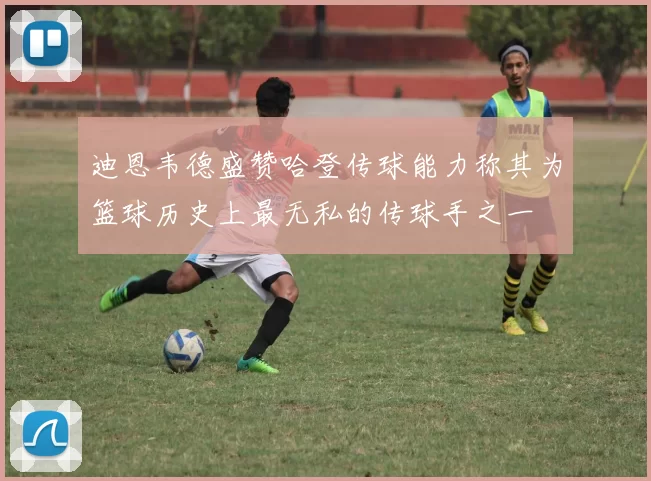 迪恩韦德盛赞哈登传球能力称其为篮球历史上最无私的传球手之一