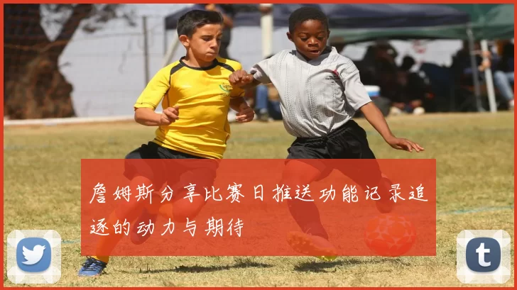 詹姆斯分享比赛日推送功能记录追逐的动力与期待