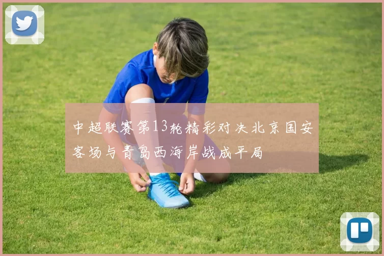 中超联赛第13轮精彩对决北京国安客场与青岛西海岸战成平局