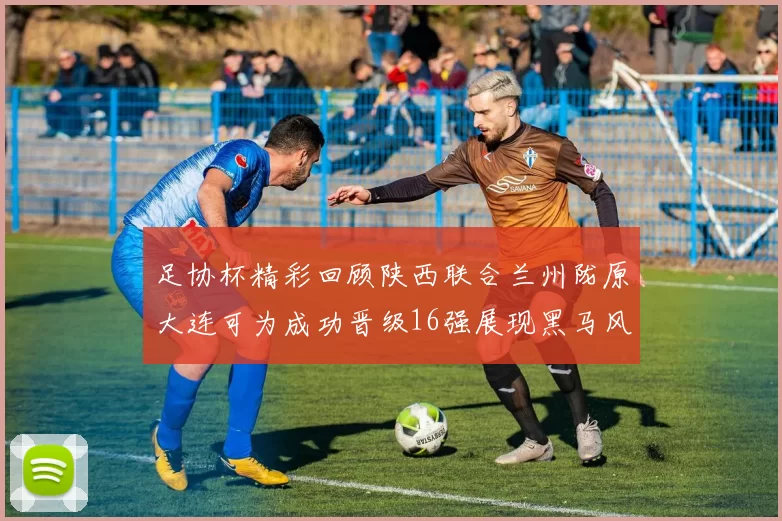 足协杯精彩回顾陕西联合兰州陇原大连可为成功晋级16强展现黑马风采