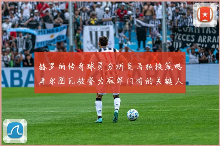 赫罗纳传奇球员分析皇马轮换策略库尔图瓦被誉为冠军门将的关键人物
