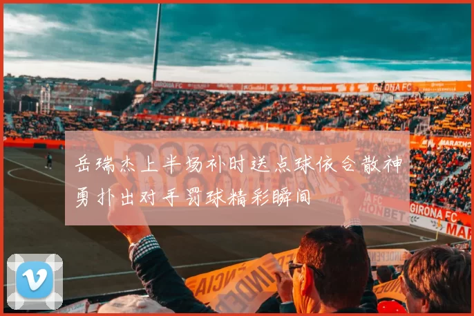 岳瑞杰上半场补时送点球依合散神勇扑出对手罚球精彩瞬间