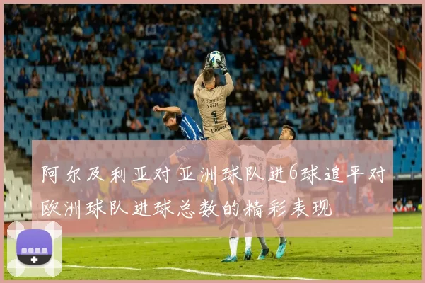阿尔及利亚对亚洲球队进6球追平对欧洲球队进球总数的精彩表现