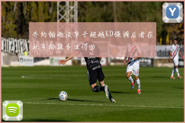 乔约翰逊谈华子超越KD强调后者在此年龄段专注得分