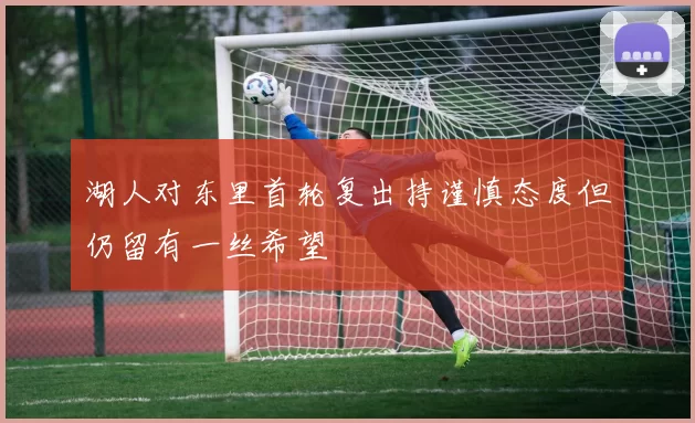 湖人对东里首轮复出持谨慎态度但仍留有一丝希望