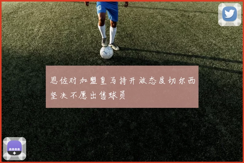 恩佐对加盟皇马持开放态度切尔西坚决不愿出售球员