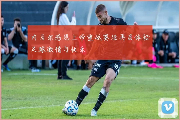 内马尔感恩上帝重返赛场再度体验足球激情与快乐