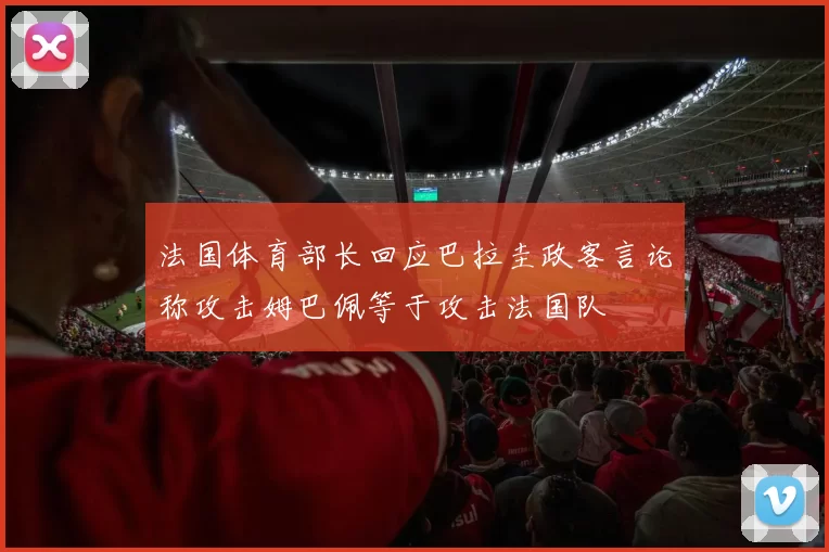 法国体育部长回应巴拉圭政客言论称攻击姆巴佩等于攻击法国队