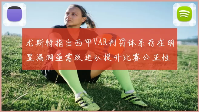尤斯特指出西甲VAR判罚体系存在明显漏洞亟需改进以提升比赛公正性