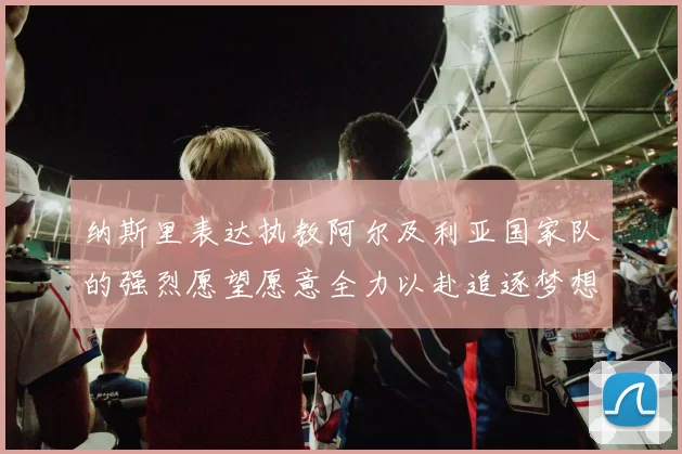 纳斯里表达执教阿尔及利亚国家队的强烈愿望愿意全力以赴追逐梦想
