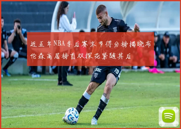 近五年NBA季后赛末节得分榜揭晓布伦森高居榜首双探花紧随其后
