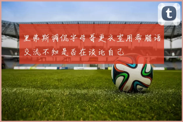 里弗斯调侃字母哥更衣室用希腊语交流不知是否在谈论自己