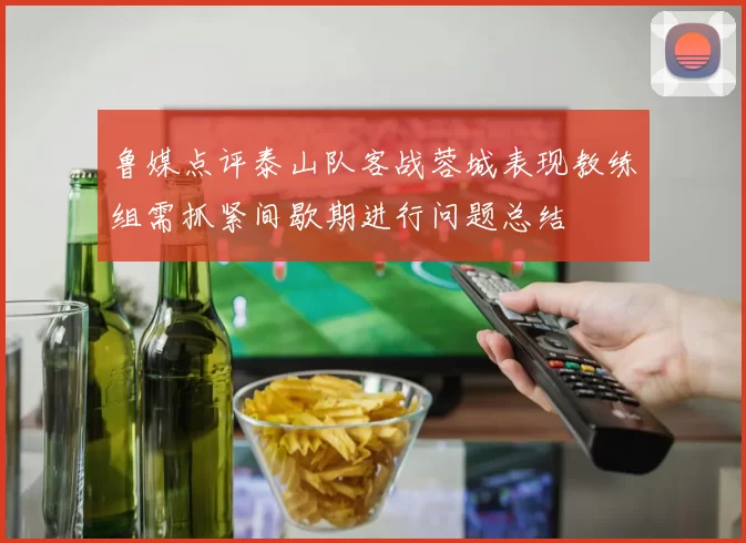 鲁媒点评泰山队客战蓉城表现教练组需抓紧间歇期进行问题总结